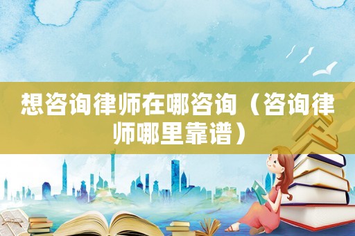 想咨詢律師在哪咨詢（咨詢律師哪里靠譜）