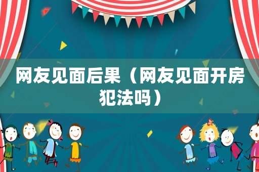 網(wǎng)友見(jiàn)面后果（網(wǎng)友見(jiàn)面開(kāi)房犯法嗎）