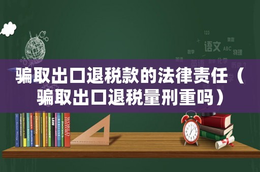 騙取出口退稅款的法律責(zé)任（騙取出口退稅量刑重嗎）