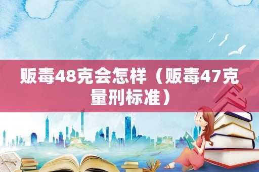 販毒48克會怎樣（販毒47克量刑標(biāo)準(zhǔn)）