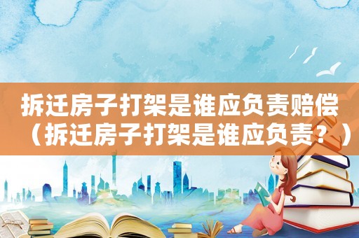 拆遷房子打架是誰應(yīng)負(fù)責(zé)賠償（拆遷房子打架是誰應(yīng)負(fù)責(zé)？）