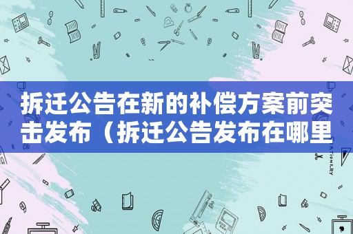 拆遷公告在新的補償方案前突擊發(fā)布（拆遷公告發(fā)布在哪里咨詢？）