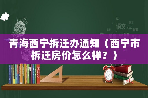 青海西寧拆遷辦通知（西寧市拆遷房?jī)r(jià)怎么樣？）