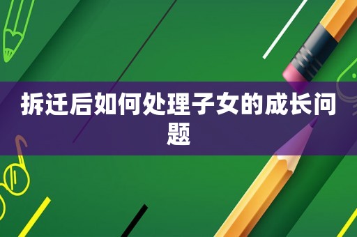 拆遷后如何處理子女的成長(zhǎng)問(wèn)題