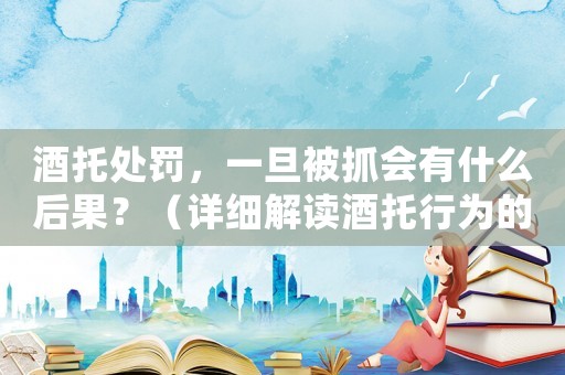 酒托處罰，一旦被抓會有什么后果？（詳細解讀酒托行為的法律規(guī)定）