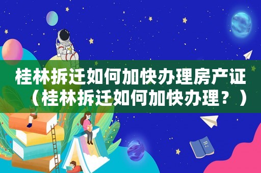 桂林拆遷如何加快辦理房產(chǎn)證（桂林拆遷如何加快辦理？）