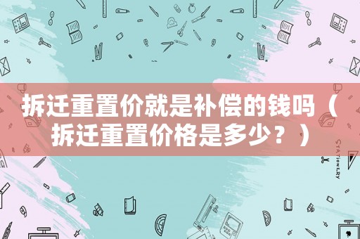 拆遷重置價就是補償?shù)腻X嗎（拆遷重置價格是多少？）
