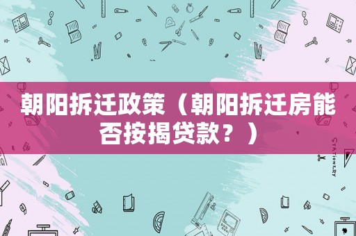 朝陽(yáng)拆遷政策（朝陽(yáng)拆遷房能否按揭貸款？）