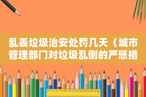 亂丟垃圾治安處罰幾天（城市管理部門對垃圾亂倒的嚴(yán)懲措施）
