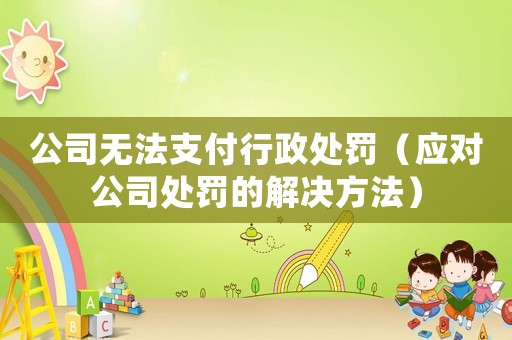公司無法支付行政處罰（應(yīng)對公司處罰的解決方法）