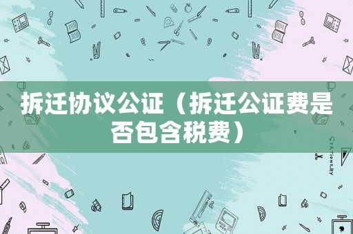 拆遷協(xié)議公證（拆遷公證費是否包含稅費）