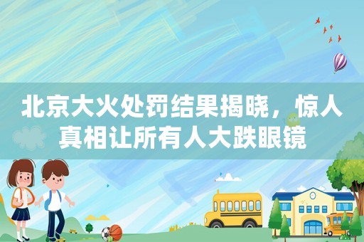 北京大火處罰結(jié)果揭曉，驚人真相讓所有人大跌眼鏡