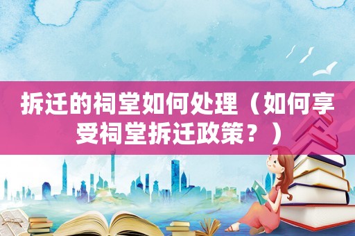 拆遷的祠堂如何處理（如何享受祠堂拆遷政策？）