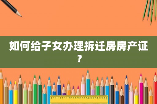 如何給子女辦理拆遷房房產(chǎn)證？