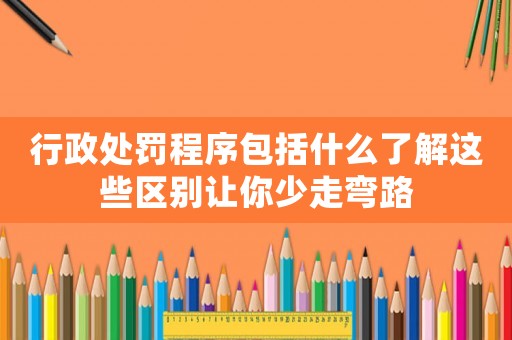 行政處罰程序包括什么了解這些區(qū)別讓你少走彎路