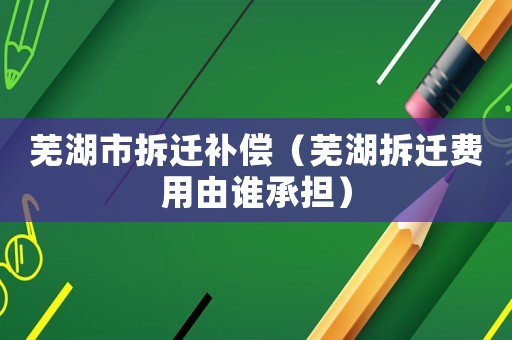 蕪湖市拆遷補償（蕪湖拆遷費用由誰承擔(dān)）