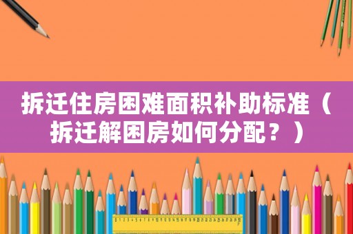 拆遷住房困難面積補助標準（拆遷解困房如何分配？）