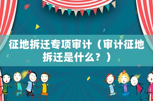 征地拆遷專項(xiàng)審計(jì)（審計(jì)征地拆遷是什么？）