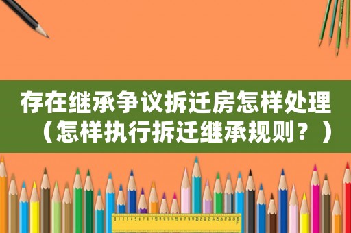 存在繼承爭(zhēng)議拆遷房怎樣處理（怎樣執(zhí)行拆遷繼承規(guī)則？）