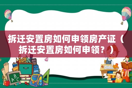 拆遷安置房如何申領(lǐng)房產(chǎn)證（拆遷安置房如何申領(lǐng)？）