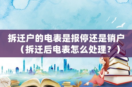 拆遷戶的電表是報(bào)停還是銷戶（拆遷后電表怎么處理？）