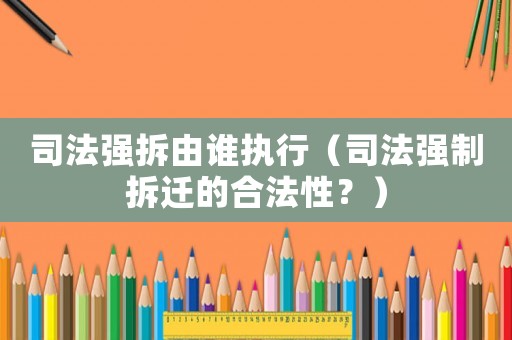 司法強拆由誰執(zhí)行（司法強制拆遷的合法性？）