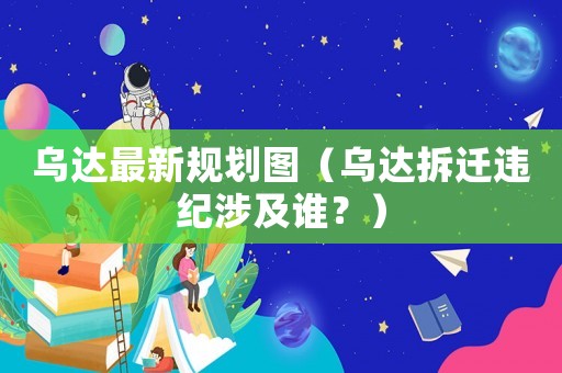 烏達(dá)最新規(guī)劃圖（烏達(dá)拆遷違紀(jì)涉及誰？）