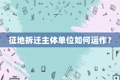 征地拆遷主體單位如何運(yùn)作？