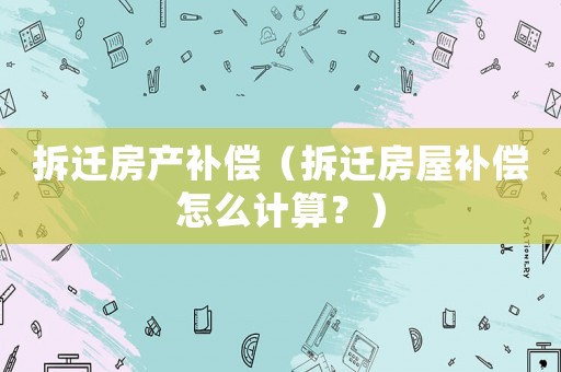 拆遷房產(chǎn)補償（拆遷房屋補償怎么計算？）