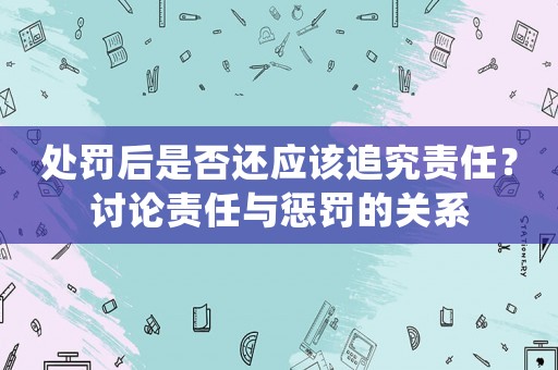 處罰后是否還應(yīng)該追究責(zé)任？討論責(zé)任與懲罰的關(guān)系