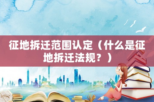 征地拆遷范圍認定（什么是征地拆遷法規(guī)？）