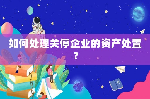 如何處理關(guān)停企業(yè)的資產(chǎn)處置？