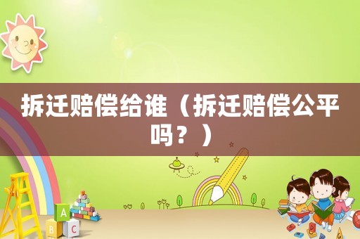 拆遷賠償給誰（拆遷賠償公平嗎？）