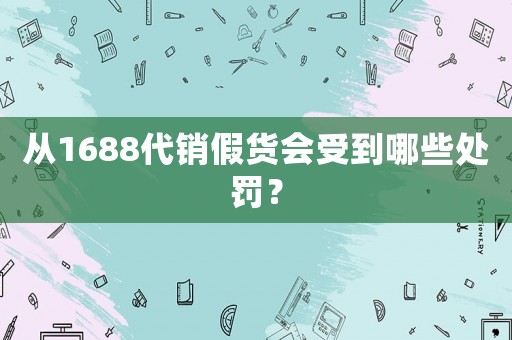 從1688代銷假貨會(huì)受到哪些處罰？