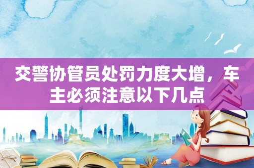 交警協(xié)管員處罰力度大增，車(chē)主必須注意以下幾點(diǎn)