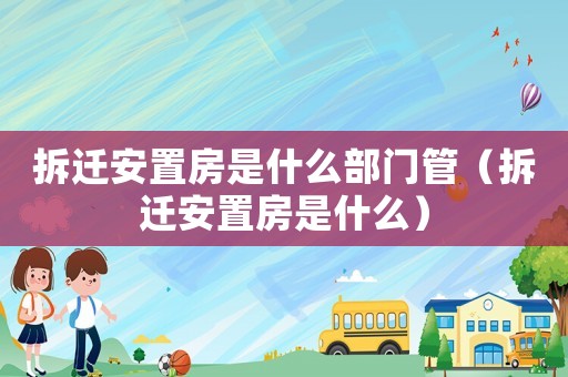 拆遷安置房是什么部門管（拆遷安置房是什么）