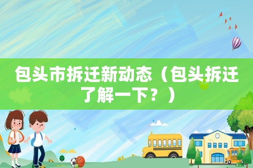 包頭市拆遷新動(dòng)態(tài)（包頭拆遷了解一下？）