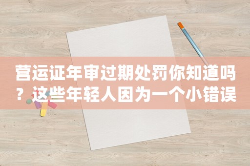 營運(yùn)證年審過期處罰你知道嗎？這些年輕人因為一個小錯誤，瞬間毀了未來