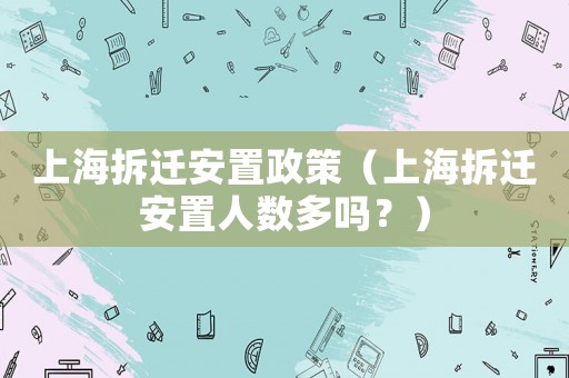 上海拆遷安置政策（上海拆遷安置人數(shù)多嗎？）