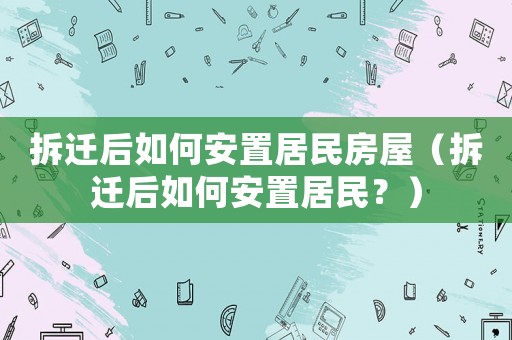 拆遷后如何安置居民房屋（拆遷后如何安置居民？）