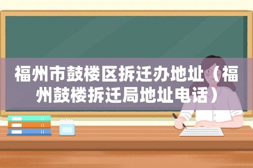福州市鼓樓區(qū)拆遷辦地址（福州鼓樓拆遷局地址電話）