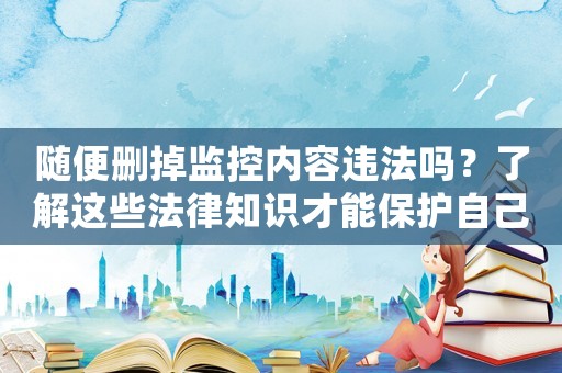 隨便刪掉監(jiān)控內(nèi)容違法嗎？了解這些法律知識(shí)才能保護(hù)自己