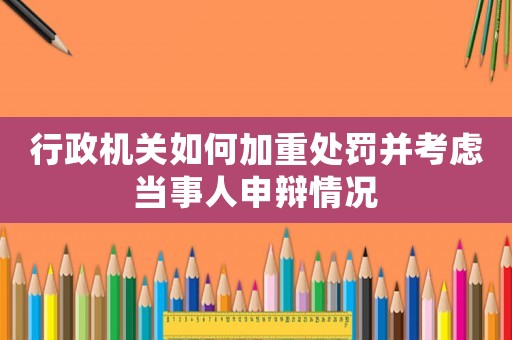 行政機關(guān)如何加重處罰并考慮當(dāng)事人申辯情況