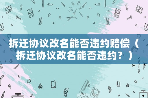 拆遷協(xié)議改名能否違約賠償（拆遷協(xié)議改名能否違約？）