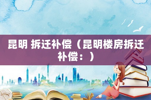 昆明 拆遷補償（昆明樓房拆遷補償：）