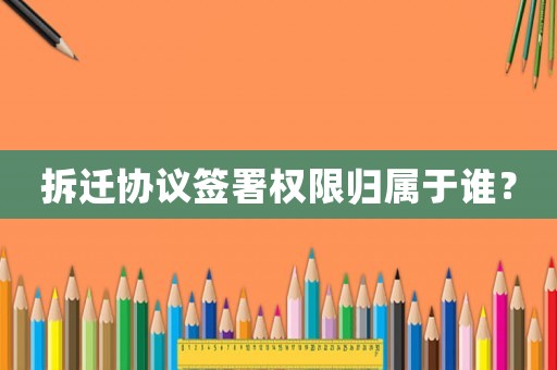 拆遷協(xié)議簽署權(quán)限歸屬于誰？