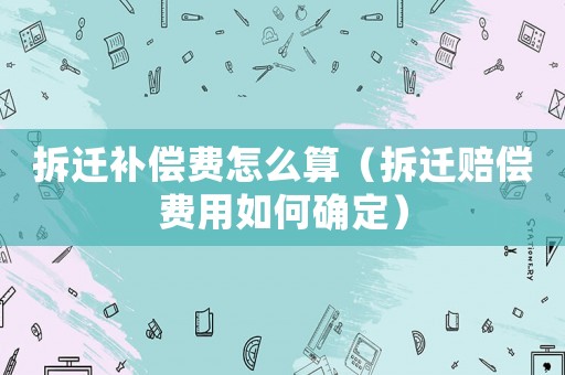 拆遷補償費怎么算（拆遷賠償費用如何確定）