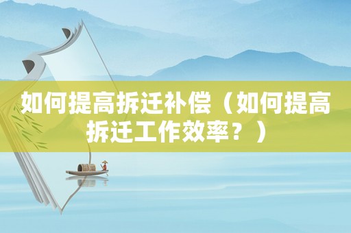 如何提高拆遷補償（如何提高拆遷工作效率？）