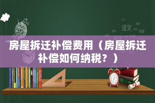 房屋拆遷補償費用（房屋拆遷補償如何納稅？）