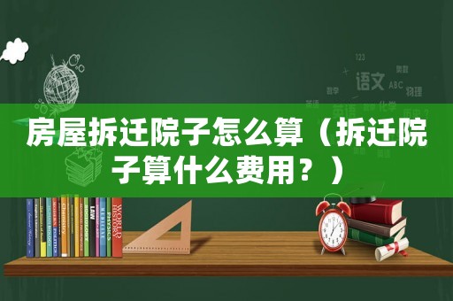 房屋拆遷院子怎么算（拆遷院子算什么費用？）